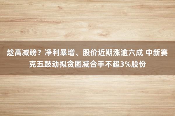 趁高减磅？净利暴增、股价近期涨逾六成 中新赛克五鼓动拟贪图减合手不超3%股份